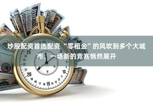 炒股配资首选配资 “零租金”的风吹到多个大城市，一场新的竞赛悄然展开