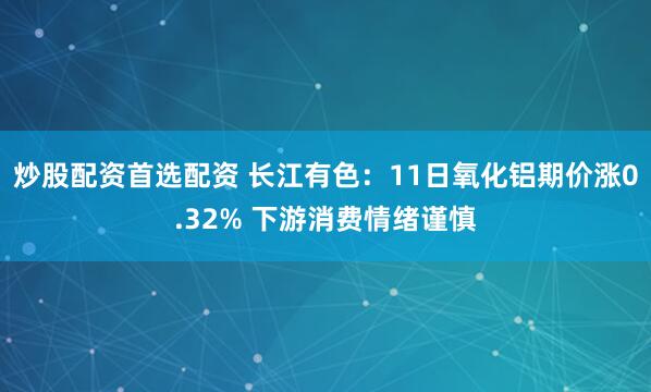 炒股配资首选配资 长江有色：11日氧化铝期价涨0.32% 下游消费情绪谨慎