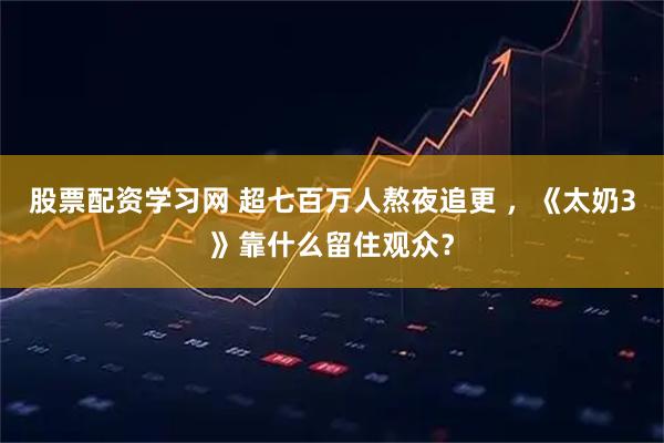 股票配资学习网 超七百万人熬夜追更 ，《太奶3》靠什么留住观众？