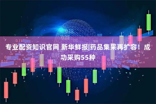 专业配资知识官网 新华鲜报|药品集采再扩容！成功采购55种
