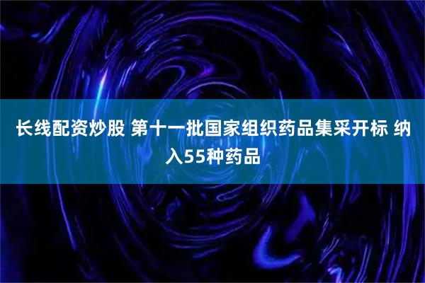 长线配资炒股 第十一批国家组织药品集采开标 纳入55种药品