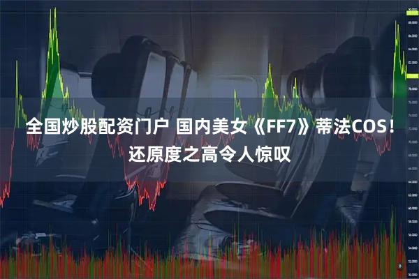 全国炒股配资门户 国内美女《FF7》蒂法COS！还原度之高令人惊叹