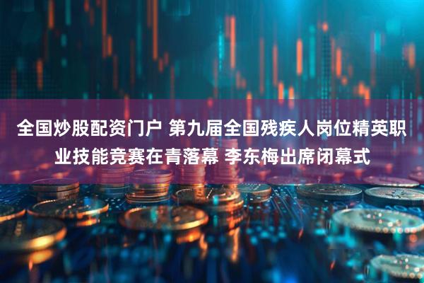 全国炒股配资门户 第九届全国残疾人岗位精英职业技能竞赛在青落幕 李东梅出席闭幕式