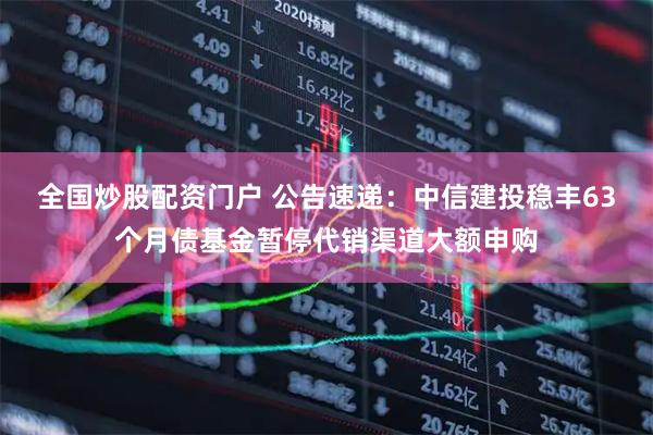 全国炒股配资门户 公告速递：中信建投稳丰63个月债基金暂停代销渠道大额申购