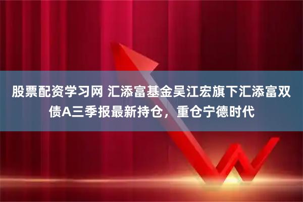 股票配资学习网 汇添富基金吴江宏旗下汇添富双债A三季报最新持仓，重仓宁德时代